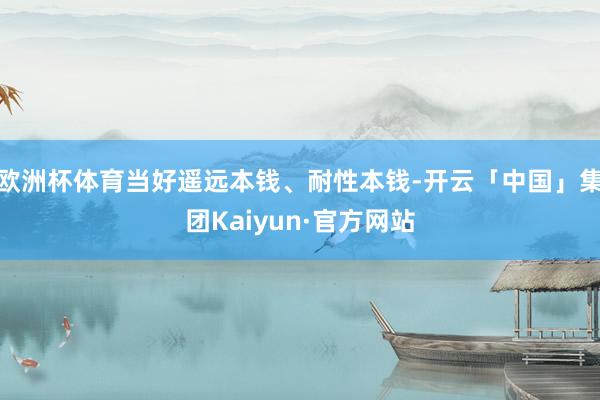 欧洲杯体育当好遥远本钱、耐性本钱-开云「中国」集团Kaiyun·官方网站
