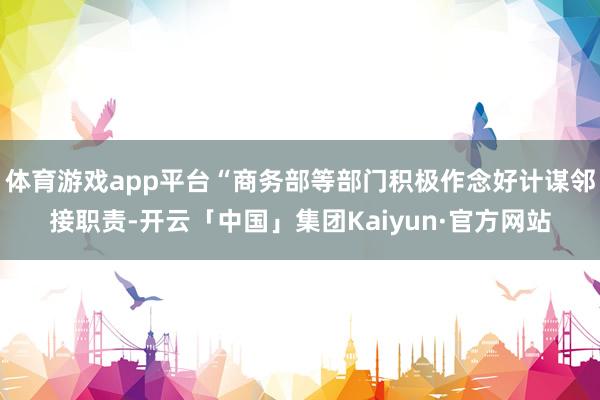 体育游戏app平台“商务部等部门积极作念好计谋邻接职责-开云「中国」集团Kaiyun·官方网站