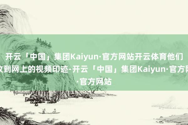 开云「中国」集团Kaiyun·官方网站开云体育他们已收到网上的视频印迹-开云「中国」集团Kaiyun·官方网站