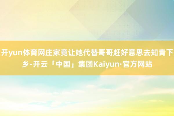 开yun体育网庄家竟让她代替哥哥赶好意思去知青下乡-开云「中国」集团Kaiyun·官方网站