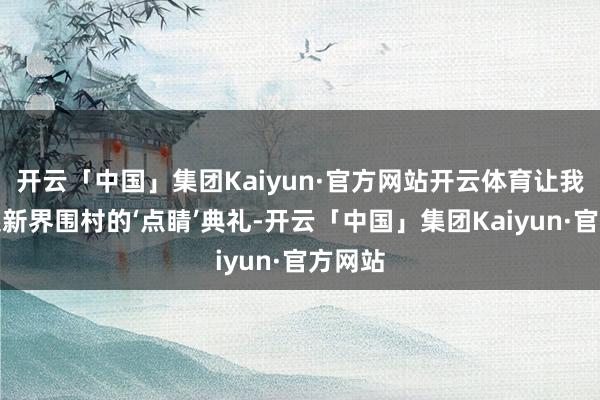开云「中国」集团Kaiyun·官方网站开云体育让我念念起新界围村的‘点睛’典礼-开云「中国」集团Kaiyun·官方网站