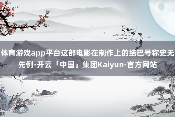 体育游戏app平台这部电影在制作上的结巴号称史无先例-开云「中国」集团Kaiyun·官方网站