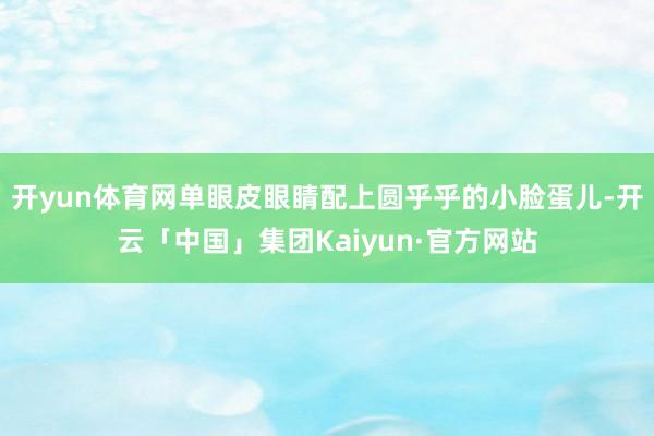 开yun体育网单眼皮眼睛配上圆乎乎的小脸蛋儿-开云「中国」集团Kaiyun·官方网站