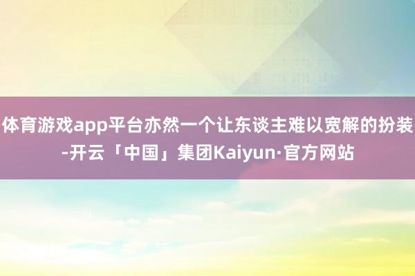 体育游戏app平台亦然一个让东谈主难以宽解的扮装-开云「中国」集团Kaiyun·官方网站