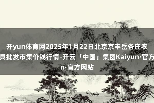 开yun体育网2025年1月22日北京京丰岳各庄农副家具批发市集价钱行情-开云「中国」集团Kaiyun·官方网站