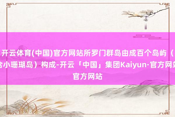 开云体育(中国)官方网站所罗门群岛由成百个岛屿(含小珊瑚岛)构成-开云「中国」集团Kaiyun·官方网站