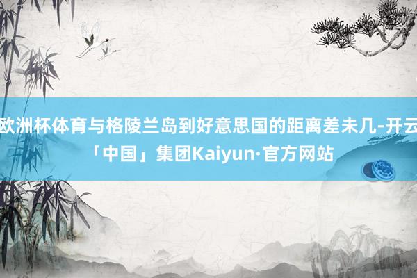 欧洲杯体育与格陵兰岛到好意思国的距离差未几-开云「中国」集团Kaiyun·官方网站
