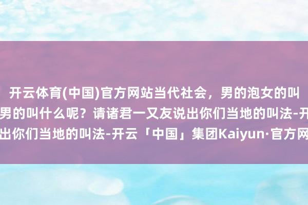 开云体育(中国)官方网站当代社会，男的泡女的叫泡妞，反过来，女的泡男的叫什么呢？请诸君一又友说出你们当地的叫法-开云「中国」集团Kaiyun·官方网站