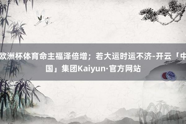 欧洲杯体育命主福泽倍增;若大运时运不济-开云「中国」集团Kaiyun·官方网站