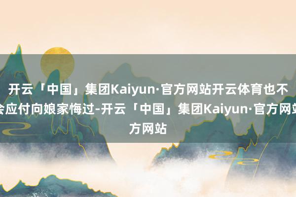 开云「中国」集团Kaiyun·官方网站开云体育也不会应付向娘家悔过-开云「中国」集团Kaiyun·官方网站