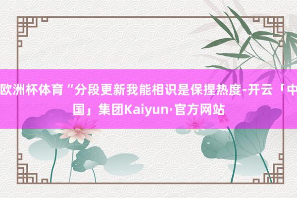 欧洲杯体育“分段更新我能相识是保捏热度-开云「中国」集团Kaiyun·官方网站