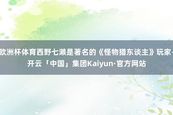 欧洲杯体育西野七濑是著名的《怪物猎东谈主》玩家-开云「中国」集团Kaiyun·官方网站