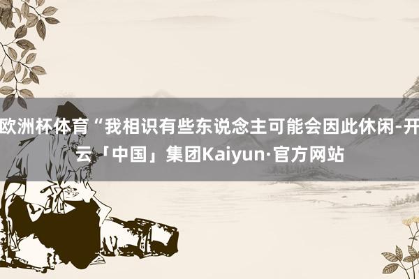 欧洲杯体育“我相识有些东说念主可能会因此休闲-开云「中国」集团Kaiyun·官方网站