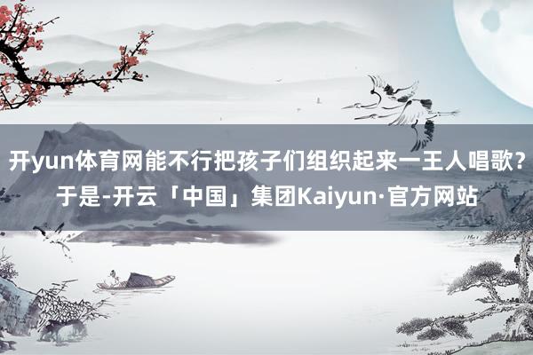 开yun体育网能不行把孩子们组织起来一王人唱歌?于是-开云「中国」集团Kaiyun·官方网站