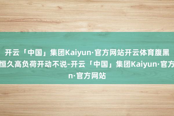 开云「中国」集团Kaiyun·官方网站开云体育腹黑被动恒久高负荷开动不说-开云「中国」集团Kaiyun·官方网站