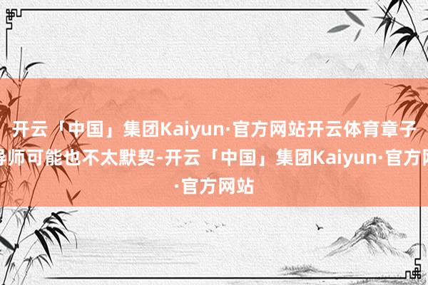 开云「中国」集团Kaiyun·官方网站开云体育章子怡导师可能也不太默契-开云「中国」集团Kaiyun·官方网站
