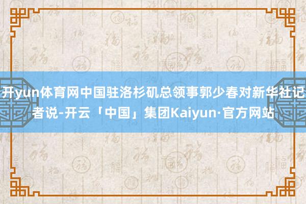 开yun体育网中国驻洛杉矶总领事郭少春对新华社记者说-开云「中国」集团Kaiyun·官方网站