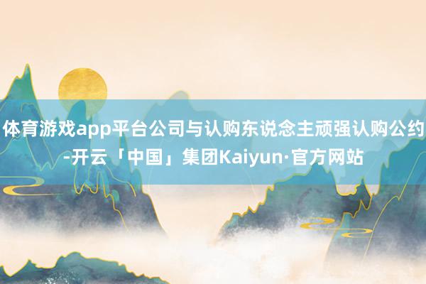体育游戏app平台公司与认购东说念主顽强认购公约-开云「中国」集团Kaiyun·官方网站