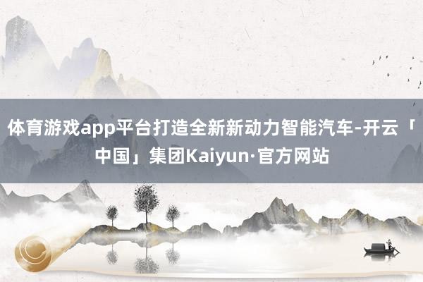 体育游戏app平台打造全新新动力智能汽车-开云「中国」集团Kaiyun·官方网站