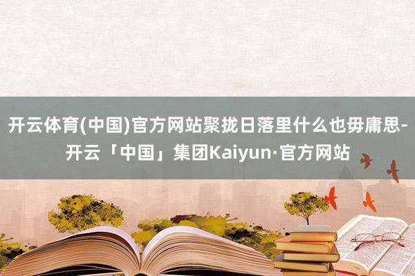 开云体育(中国)官方网站聚拢日落里什么也毋庸思-开云「中国」集团Kaiyun·官方网站