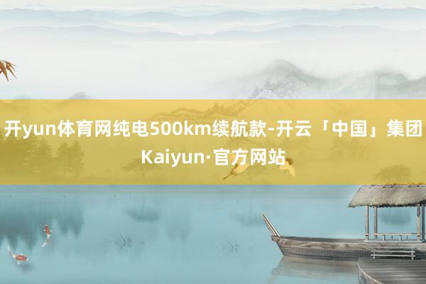 开yun体育网纯电500km续航款-开云「中国」集团Kaiyun·官方网站