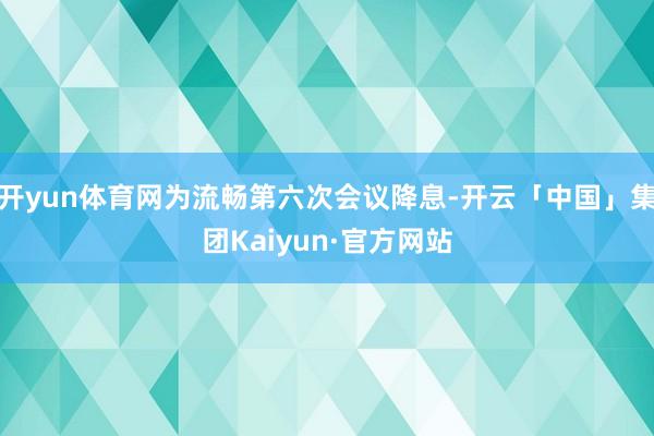 开yun体育网为流畅第六次会议降息-开云「中国」集团Kaiyun·官方网站
