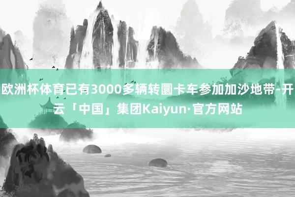 欧洲杯体育已有3000多辆转圜卡车参加加沙地带-开云「中国」集团Kaiyun·官方网站