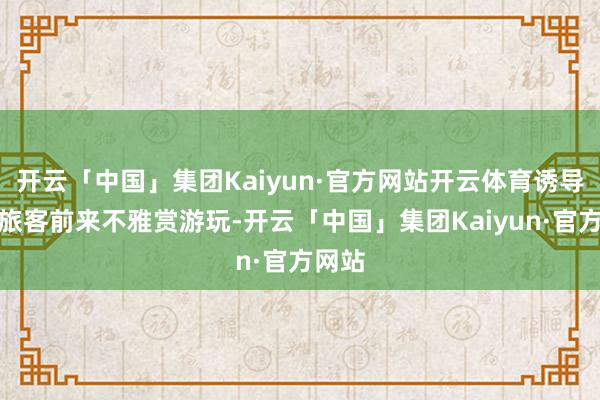 开云「中国」集团Kaiyun·官方网站开云体育诱导繁多旅客前来不雅赏游玩-开云「中国」集团Kaiyun·官方网站