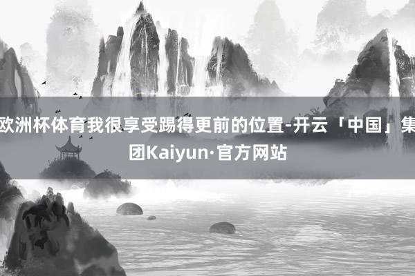 欧洲杯体育我很享受踢得更前的位置-开云「中国」集团Kaiyun·官方网站