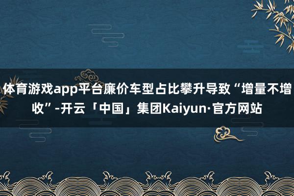 体育游戏app平台廉价车型占比攀升导致“增量不增收”-开云「中国」集团Kaiyun·官方网站