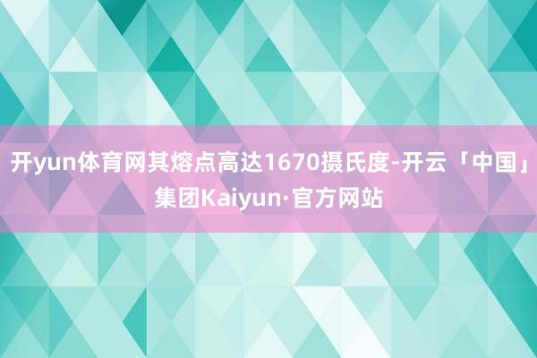 开yun体育网其熔点高达1670摄氏度-开云「中国」集团Kaiyun·官方网站