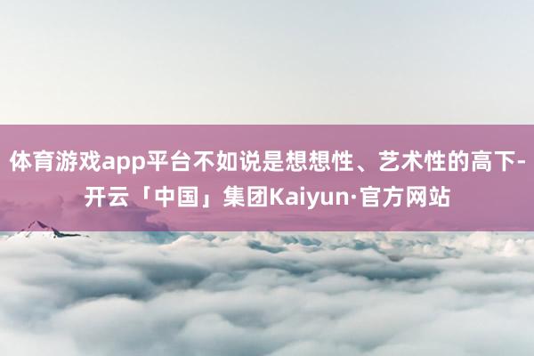 体育游戏app平台不如说是想想性、艺术性的高下-开云「中国」集团Kaiyun·官方网站