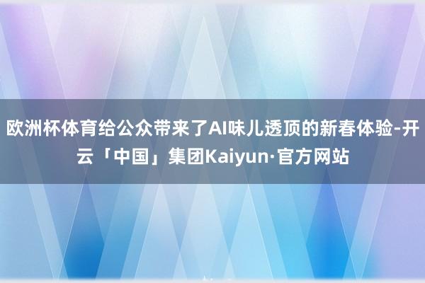 欧洲杯体育给公众带来了AI味儿透顶的新春体验-开云「中国」集团Kaiyun·官方网站