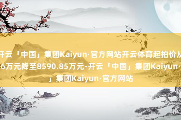 开云「中国」集团Kaiyun·官方网站开云体育起拍价从10738.56万元降至8590.85万元-开云「中国」集团Kaiyun·官方网站