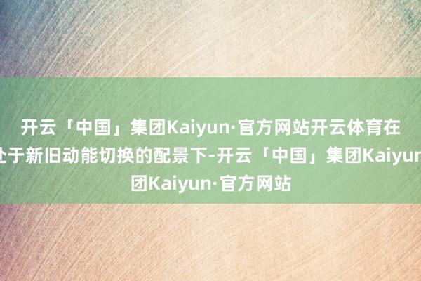 开云「中国」集团Kaiyun·官方网站开云体育在国内经济处于新旧动能切换的配景下-开云「中国」集团Kaiyun·官方网站