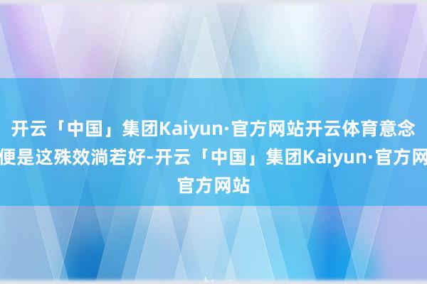 开云「中国」集团Kaiyun·官方网站开云体育意念念便是这殊效淌若好-开云「中国」集团Kaiyun·官方网站