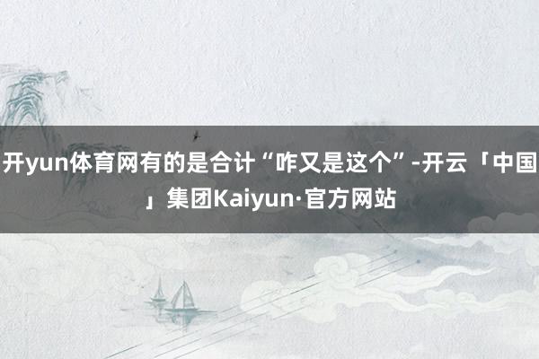 开yun体育网有的是合计“咋又是这个”-开云「中国」集团Kaiyun·官方网站
