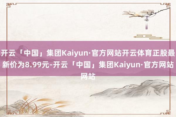 开云「中国」集团Kaiyun·官方网站开云体育正股最新价为8.99元-开云「中国」集团Kaiyun·官方网站