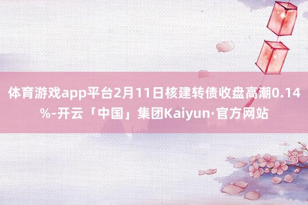 体育游戏app平台2月11日核建转债收盘高潮0.14%-开云「中国」集团Kaiyun·官方网站