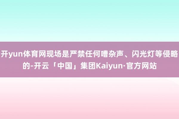 开yun体育网现场是严禁任何嘈杂声、闪光灯等侵略的-开云「中国」集团Kaiyun·官方网站