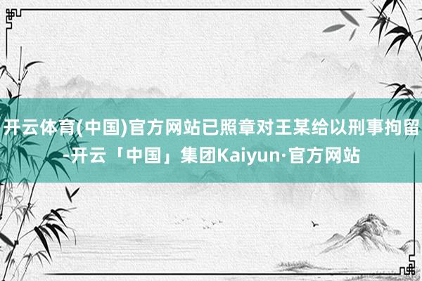 开云体育(中国)官方网站已照章对王某给以刑事拘留-开云「中国」集团Kaiyun·官方网站
