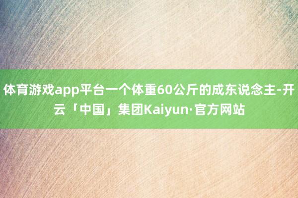 体育游戏app平台一个体重60公斤的成东说念主-开云「中国」集团Kaiyun·官方网站