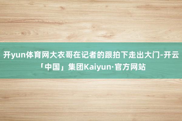 开yun体育网大衣哥在记者的跟拍下走出大门-开云「中国」集团Kaiyun·官方网站