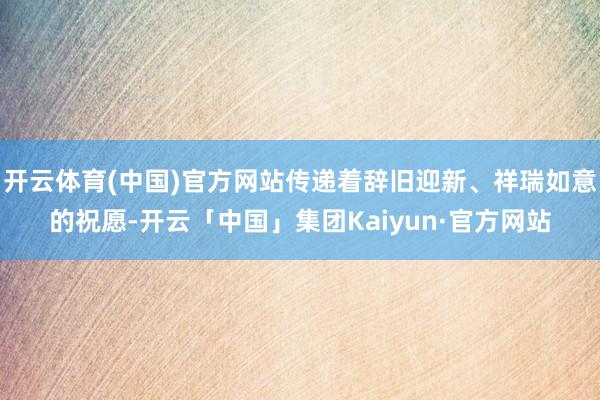 开云体育(中国)官方网站传递着辞旧迎新、祥瑞如意的祝愿-开云「中国」集团Kaiyun·官方网站