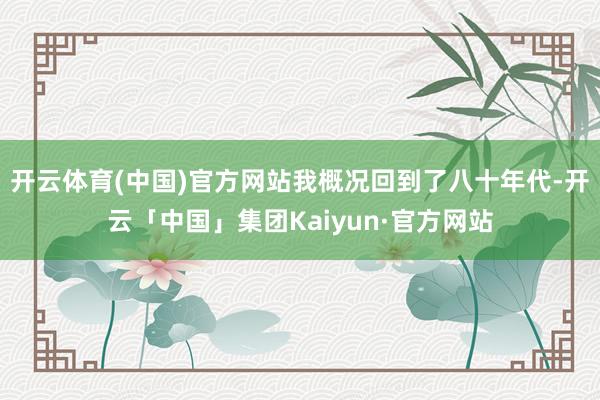 开云体育(中国)官方网站我概况回到了八十年代-开云「中国」集团Kaiyun·官方网站