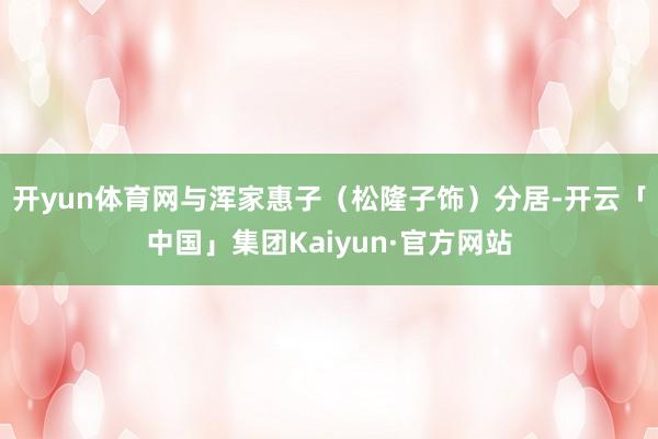 开yun体育网与浑家惠子(松隆子饰)分居-开云「中国」集团Kaiyun·官方网站