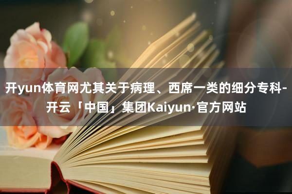 开yun体育网尤其关于病理、西席一类的细分专科-开云「中国」集团Kaiyun·官方网站