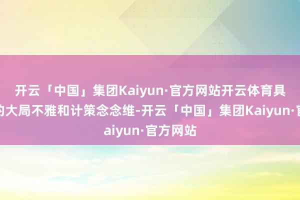 开云「中国」集团Kaiyun·官方网站开云体育具备极强的大局不雅和计策念念维-开云「中国」集团Kaiyun·官方网站