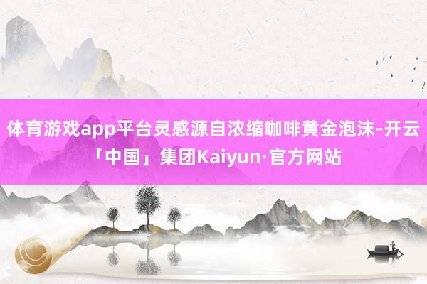 体育游戏app平台灵感源自浓缩咖啡黄金泡沫-开云「中国」集团Kaiyun·官方网站