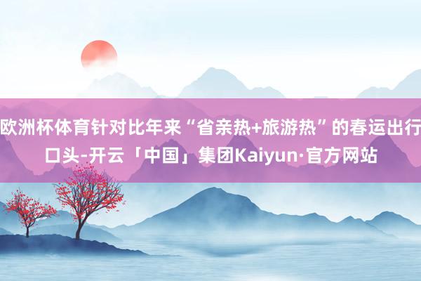 欧洲杯体育针对比年来“省亲热+旅游热”的春运出行口头-开云「中国」集团Kaiyun·官方网站